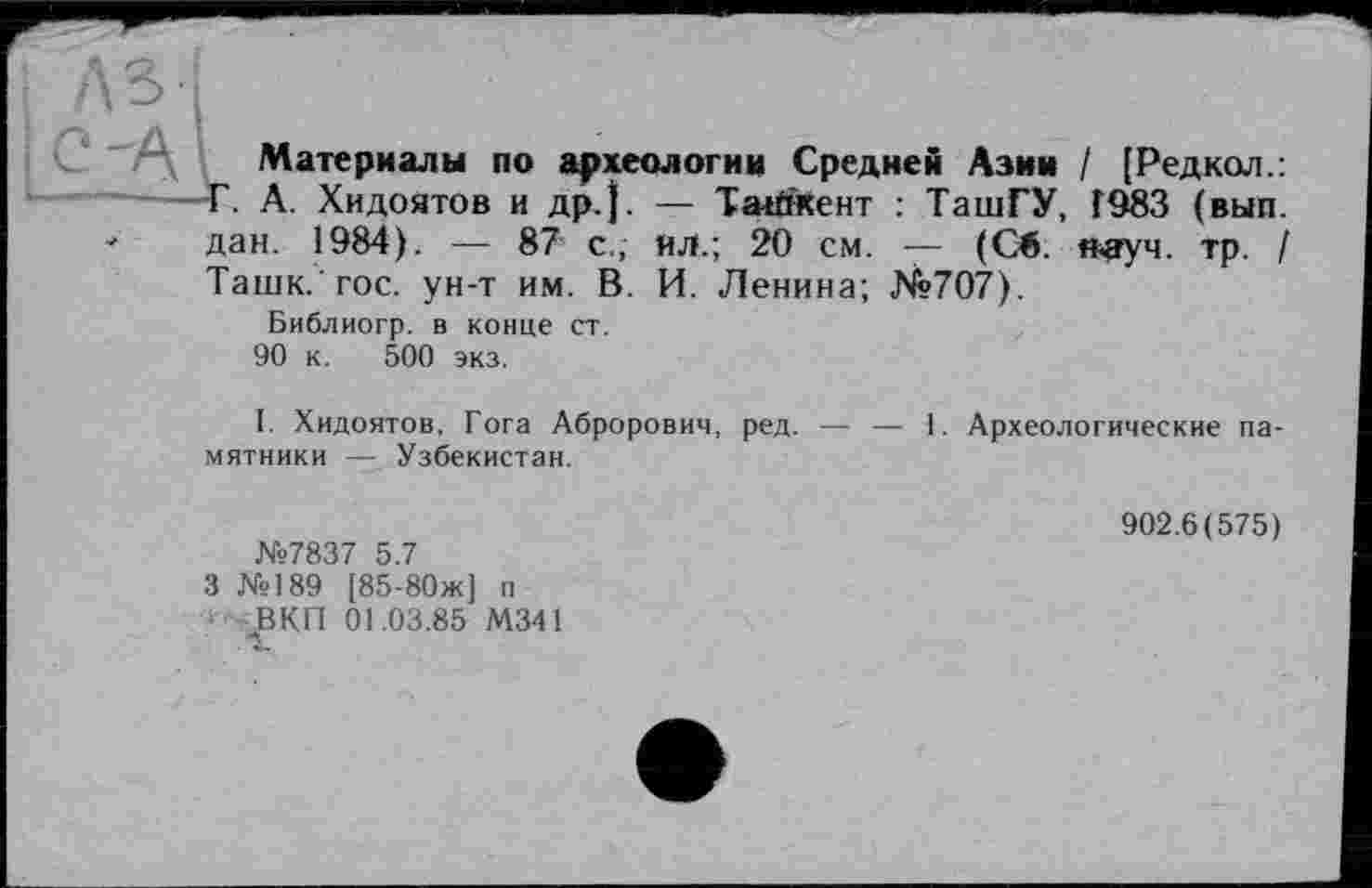 ﻿дві
Материалы по археологии Средней Азин / [Редкол.:
Г. А. Хидоятов и др.). — Ташкент : ТашГУ, Г983 (вып.
" дан. 1984). — 87 с., ял.; 20 см. — (Св. н-ауч. тр. /
Таш к. гос. ун-т им. В. И. Ленина; №707).
Библиогр. в конце ст.
90 к. 500 экз.
I. Хидоятов, Гога Аброрович, ред. — — 1. Археологические памятники — Узбекистан.
№7837 5.7
3 №189 [85-80ж] п ВКП 01.03.85 М341
902.6(575)